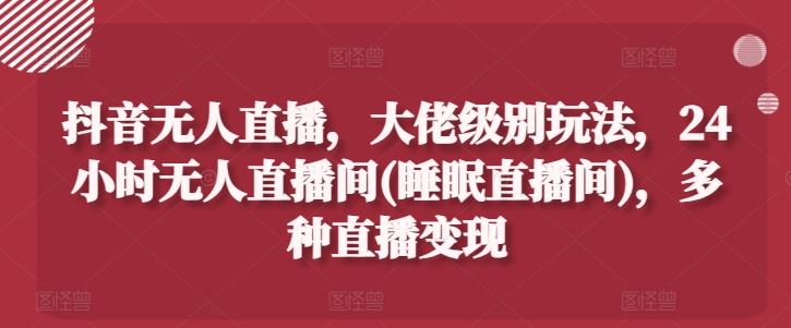 抖音无人直播，大佬级别玩法，24小时无人直播间(睡眠直播间)，多种直播变现【揭秘】-玖哥网创