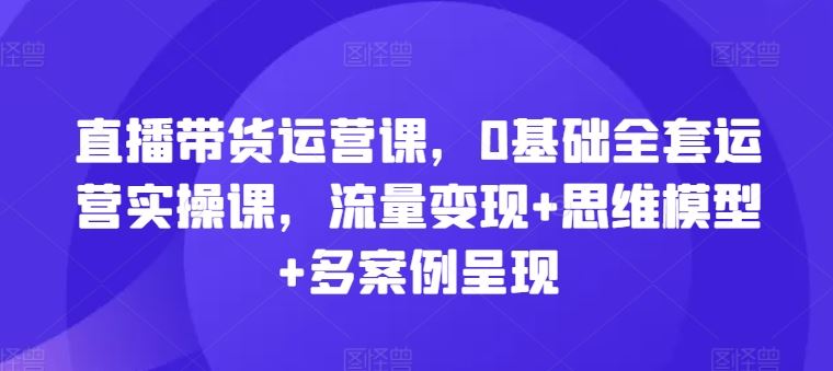 直播带货运营课，0基础全套运营实操课，流量变现+思维模型+多案例呈现-玖哥网创