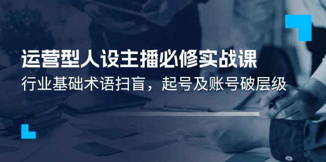 （11605期）运营型·人设主播必修实战课：行业基础术语扫盲，起号及账号破层级-玖哥网创