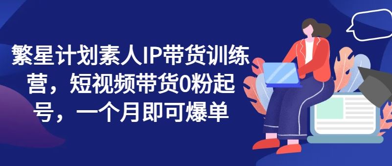 繁星计划素人IP带货训练营，短视频带货0粉起号，一个月即可爆单-玖哥网创