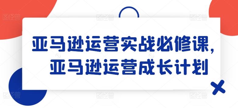 亚马逊运营实战必修课，亚马逊运营成长计划-玖哥网创