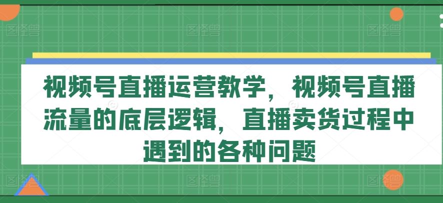 视频号直播运营教学，视频号直播流量的底层逻辑，直播卖货过程中遇到的各种问题-玖哥网创
