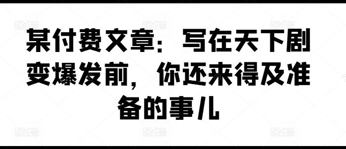 某付费文章：写在天下剧变爆发前，你还来得及准备的事儿-玖哥网创