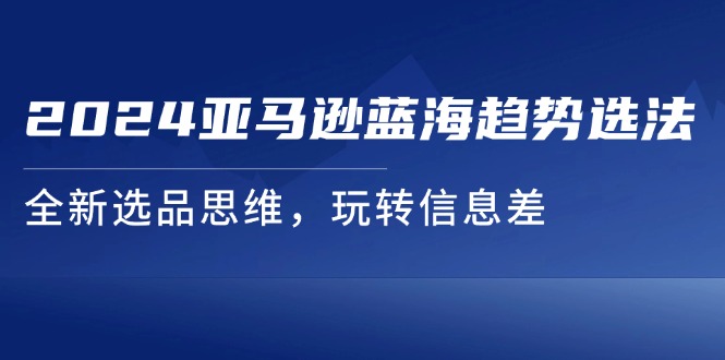 （11703期）2024亚马逊蓝海趋势选法，全新选品思维，玩转信息差-玖哥网创