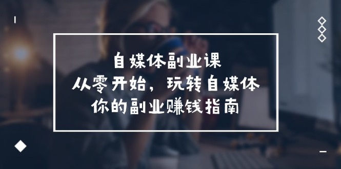 （11725期）自媒体-副业课，从0开始，玩转自媒体——你的副业赚钱指南（58节课）-玖哥网创