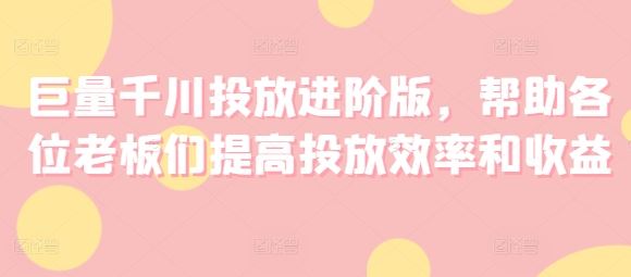 巨量千川投放进阶版，帮助各位老板们提高投放效率和收益-玖哥网创