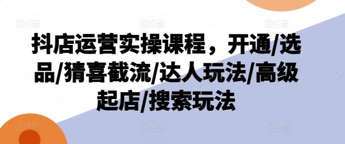 抖店运营实操课程，开通/选品/猜喜截流/达人玩法/高级起店/搜索玩法-玖哥网创