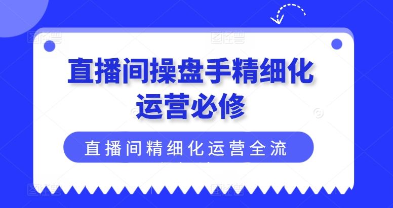 直播间操盘手精细化运营必修，直播间精细化运营全流程解读-玖哥网创