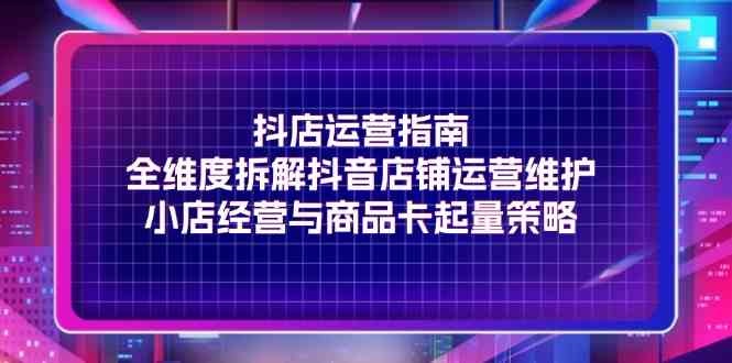 抖店运营指南，全维度拆解抖音店铺运营维护，小店经营与商品卡起量策略-玖哥网创