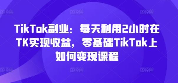 TikTok副业：每天利用2小时在TK实现收益，零基础TikTok上如何变现课程-玖哥网创
