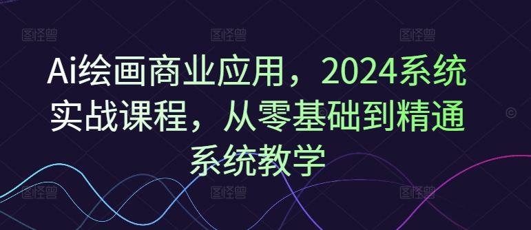 Ai绘画商业应用，2024系统实战课程，从零基础到精通系统教学-玖哥网创