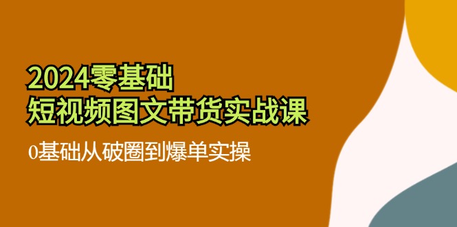 （11878期）2024零基础·短视频图文带货实战课：0基础从破圈到爆单实操（35节课）-玖哥网创