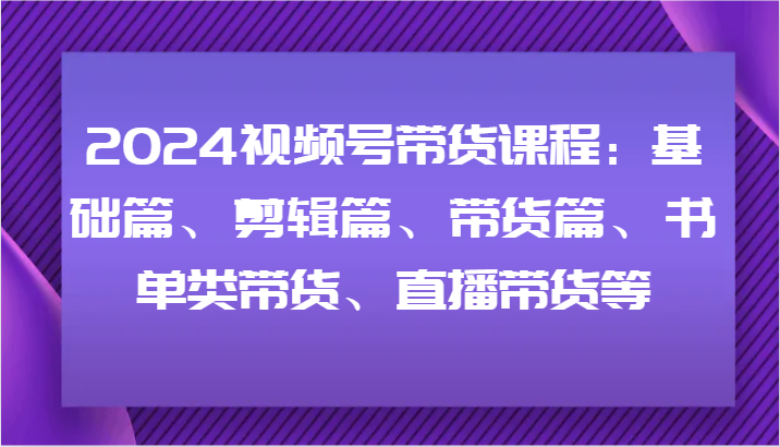 2024视频号带货课程：基础篇、剪辑篇、带货篇、书单类带货、直播带货等-玖哥网创