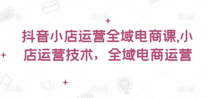 抖音小店运营全域电商课，​小店运营技术，全域电商运营-玖哥网创