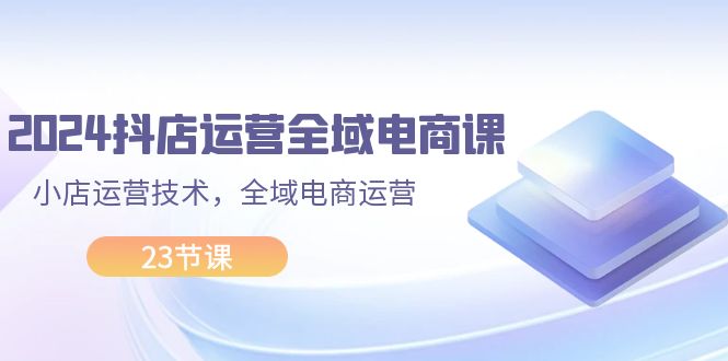 （11898期）2024抖店运营-全域电商课，小店运营技术，全域电商运营（23节课）-玖哥网创