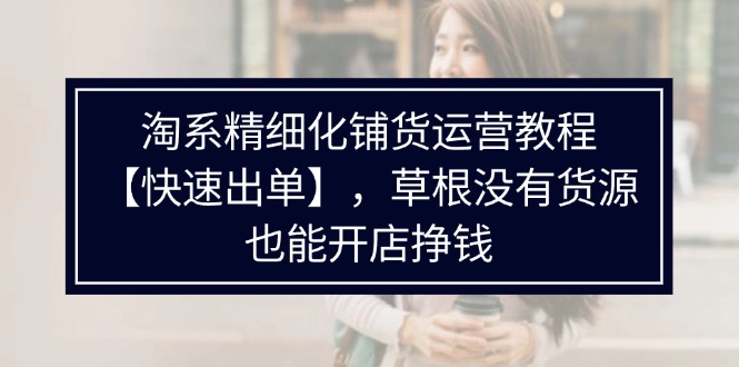 （11937期）淘系精细化铺货运营教程【快速出单】，草根没有货源，也能开店挣钱-玖哥网创