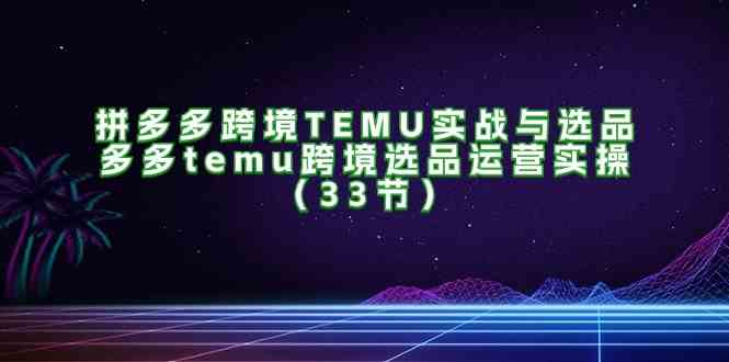 拼多多跨境TEMU实战与选品，多多temu跨境选品运营实操（33节）-玖哥网创