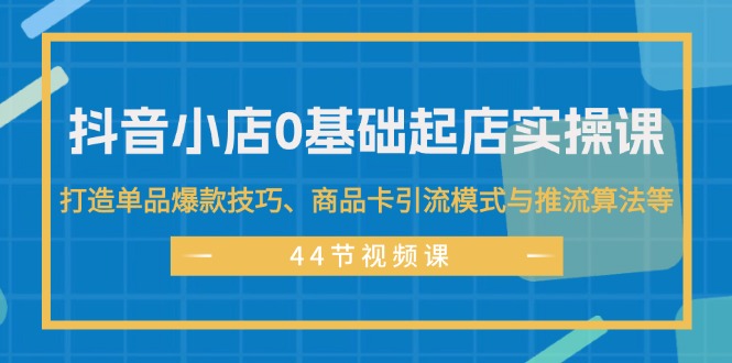 （11977期）抖音小店0基础起店实操课，打造单品爆款技巧、商品卡引流模式与推流算法等-玖哥网创
