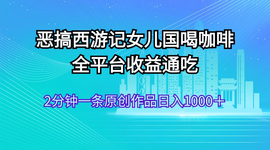 （11985期）恶搞西游记女儿国喝咖啡 全平台收益通吃 2分钟一条原创作品日入1000＋-玖哥网创
