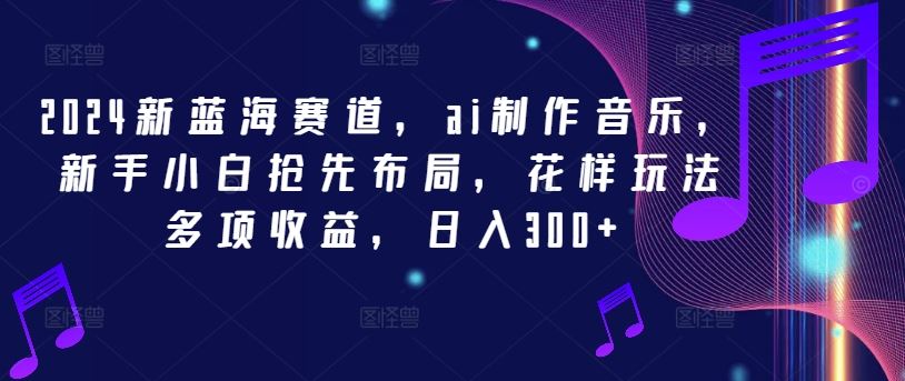 2024新蓝海赛道，ai制作音乐，新手小白抢先布局，花样玩法多项收益，日入300+【揭秘】-玖哥网创