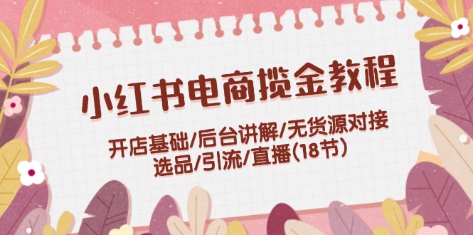 小红书电商揽金教程：开店基础/后台讲解/无货源对接/选品/引流/直播(18节)-玖哥网创