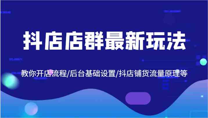 抖店店群最新玩法，教你开店流程/后台基础设置/抖店铺货流量原理等-玖哥网创