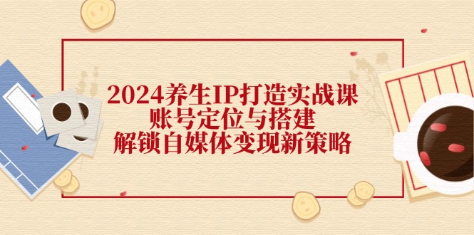 2024养生IP打造实战课：账号定位与搭建，解锁自媒体变现新策略-玖哥网创