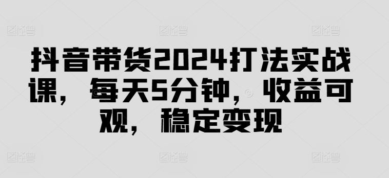 抖音带货2024打法实战课，每天5分钟，收益可观，稳定变现【揭秘】-玖哥网创