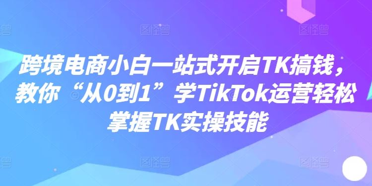 跨境电商小白一站式开启TK搞钱，教你“从0到1”学TikTok运营轻松掌握TK实操技能-玖哥网创