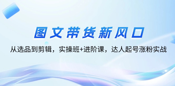 （12306期）图文带货新风口：从选品到剪辑，实操班+进阶课，达人起号涨粉实战-玖哥网创