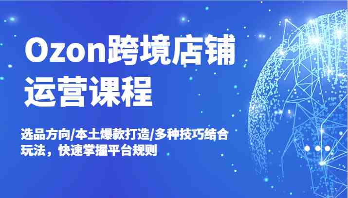 Ozon跨境店铺运营课程，选品方向/本土爆款打造/多种技巧结合玩法，快速掌握平台规则-玖哥网创