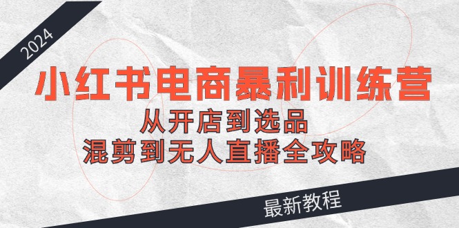 （12361期）2024小红书电商暴利训练营：从开店到选品，混剪到无人直播全攻略-玖哥网创