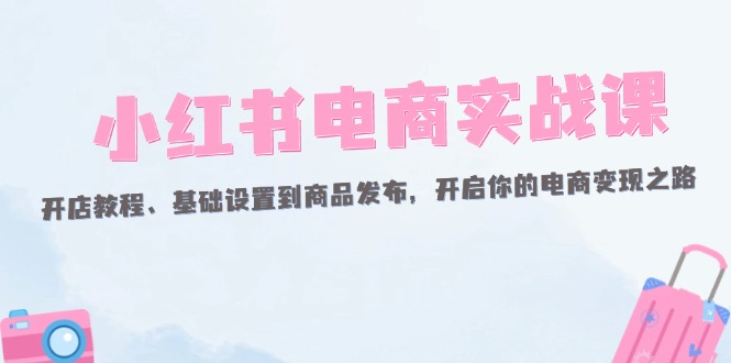 （12367期）小红书电商实战课：开店教程、基础设置到商品发布，开启你的电商变现之路-玖哥网创