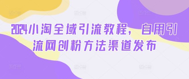 2024小淘全域引流教程，自用引流网创粉方法渠道发布-玖哥网创