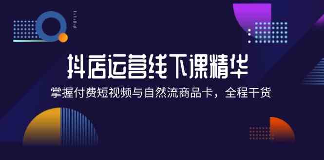 抖店进阶线下课精华：掌握付费短视频与自然流商品卡，全程干货！-玖哥网创
