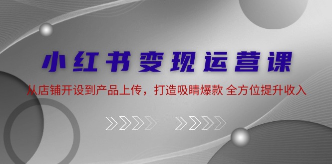 （12520期）小红书变现运营课：从店铺开设到产品上传，打造吸睛爆款 全方位提升收入-玖哥网创