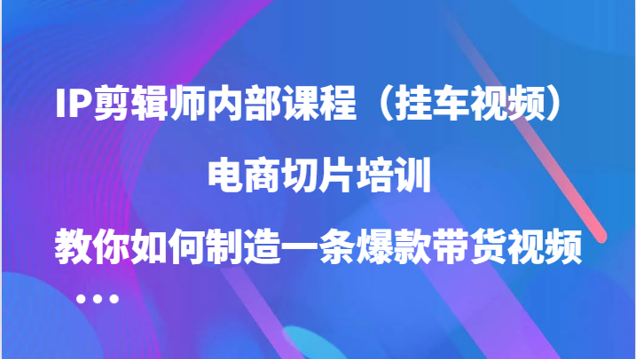 IP剪辑师内部课程（挂车视频），电商切片培训，教你如何制造一条爆款带货视频-玖哥网创