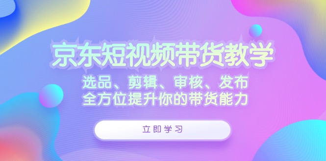 （12573期）京东短视频带货教学：选品、剪辑、审核、发布，全方位提升你的带货能力-玖哥网创