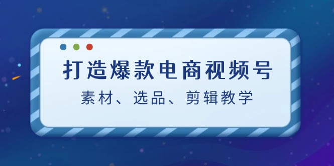 打造爆款电商视频号：素材、选品、剪辑教程-玖哥网创