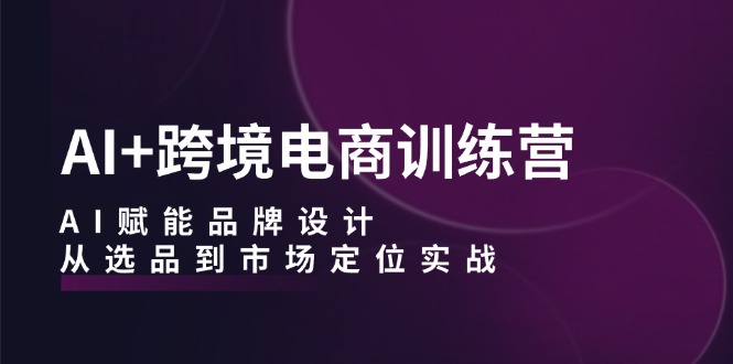 （12624期）AI+跨境电商训练营：AI赋能品牌设计，从选品到市场定位实战-玖哥网创