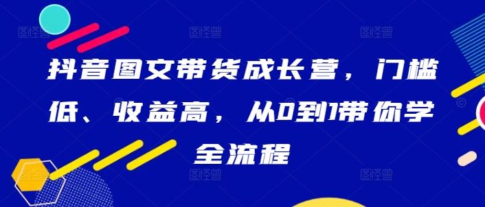 抖音图文带货成长营，门槛低、收益高，从0到1带你学全流程-玖哥网创