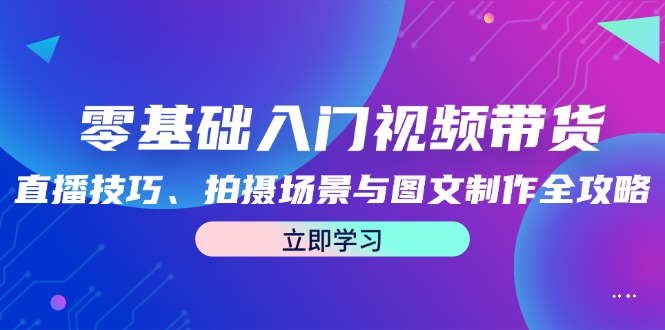 （12718期）零基础入门视频带货：直播技巧、拍摄场景与图文制作全攻略-玖哥网创