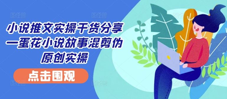 小说推文实操干货分享—蛋花小说故事混剪伪原创实操-玖哥网创