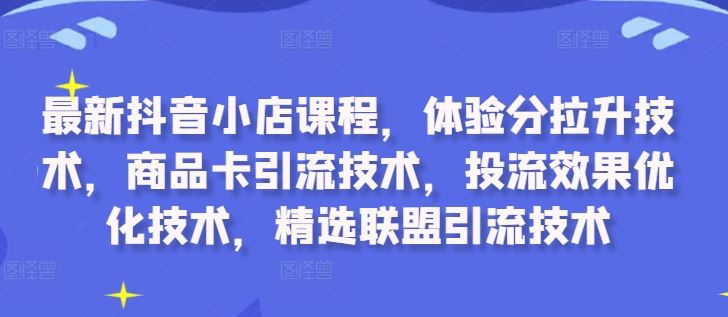 最新抖音小店课程，体验分拉升技术，商品卡引流技术，投流效果优化技术，精选联盟引流技术-玖哥网创