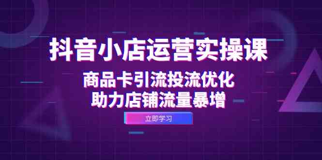 抖音小店运营实操课：商品卡引流投流优化，助力店铺流量暴增-玖哥网创