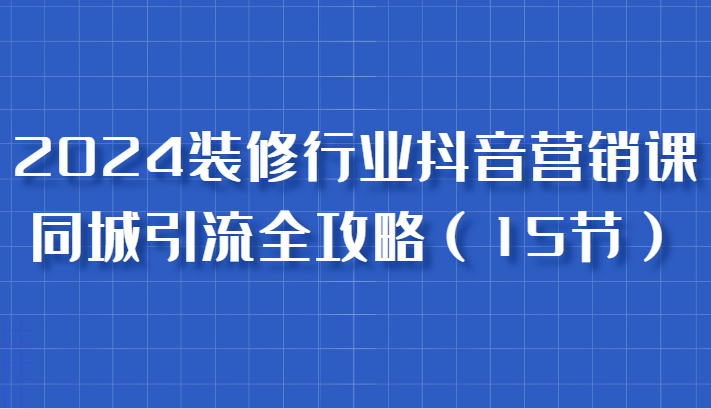 2024装修行业抖音营销课，同城引流全攻略，跟实战家学获客，成为数据驱动的营销专家-玖哥网创