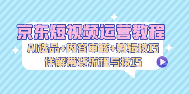 （13044期）京东短视频运营教程：AI选品+内容审核+剪辑技巧，详解带货流程与技巧-玖哥网创