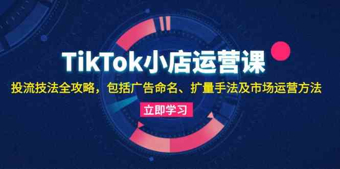 TikTok小店运营课：投流技法全攻略，包括广告命名 扩量手法及市场运营方法-玖哥网创