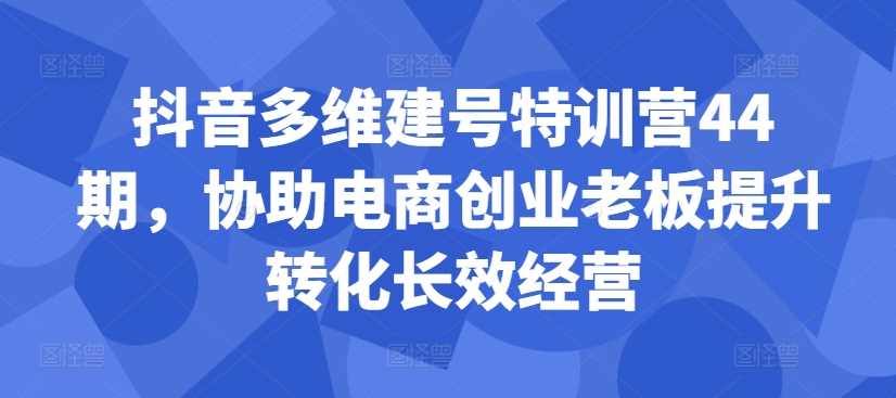 抖音多维建号特训营44期，协助电商创业老板提升转化长效经营-玖哥网创