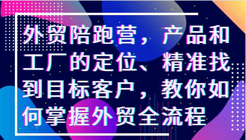 外贸陪跑营，产品和工厂的定位、精准找到目标客户，教你如何掌握外贸全流程-玖哥网创